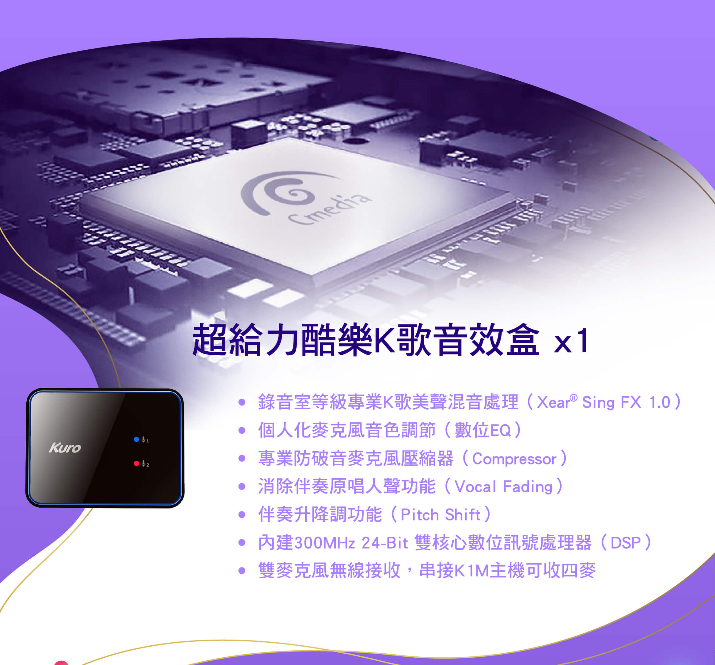 超給力酷樂K歌音效盒
●  錄音室等級專業K歌美聲混音處理（Xear  Sing FX 1.0）
●  個人化麥克風音色調節（數位EQ）
●  專業防破音麥克風壓縮器（Compressor）
●  消除伴奏原唱人聲功能（Vocal Fading）
●  伴奏升降調功能（Pitch Shift）
●  內建300MHz 24-Bit 雙核心數位訊號處理器（DSP）
●  雙麥克風無線接收，串接K1M主機可收四麥