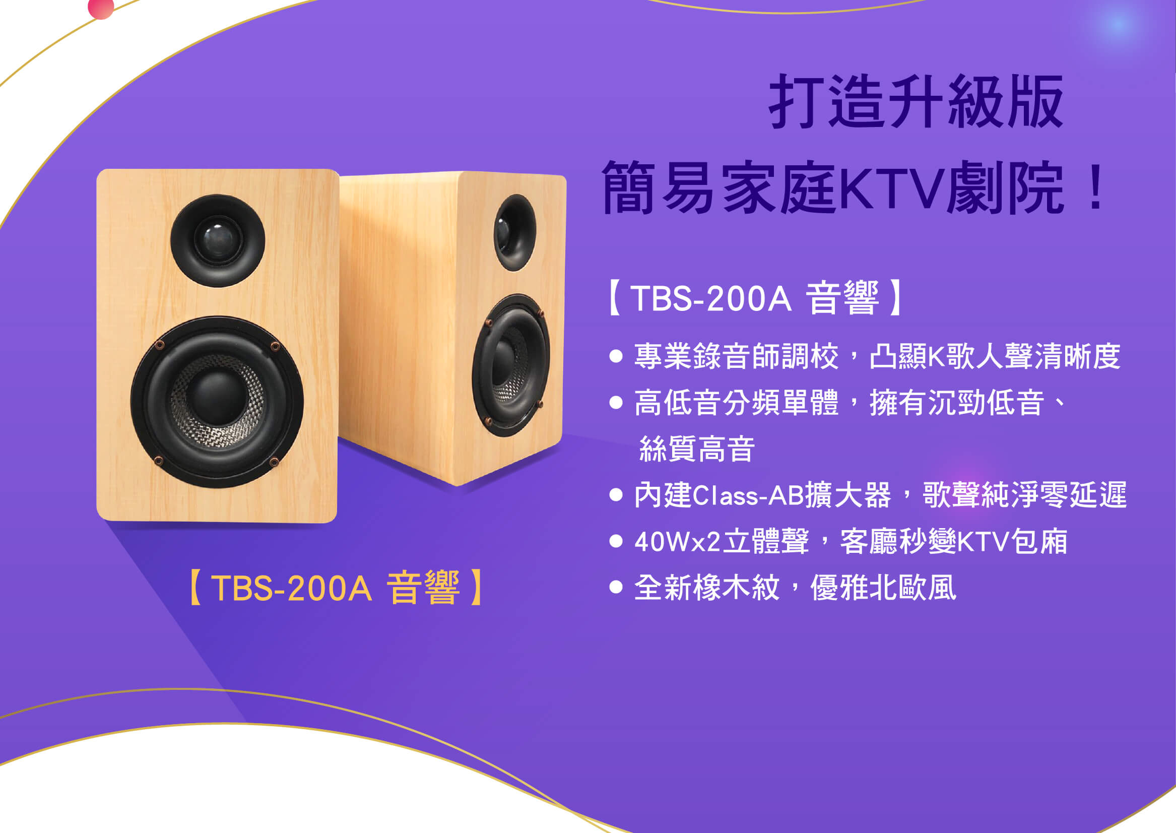 打造升級版，簡易家庭KTV劇院！
● 專業錄音師調校，凸顯K歌人聲清晰度
● 高低音分頻單體，擁有沉勁低音、絲質高音
● 內建Class-AB擴大器，歌聲純淨零延遲
● 40Wx2立體聲，客廳秒變KTV包廂
● 北歐風格橡木紋，優雅融入客廳裝飾