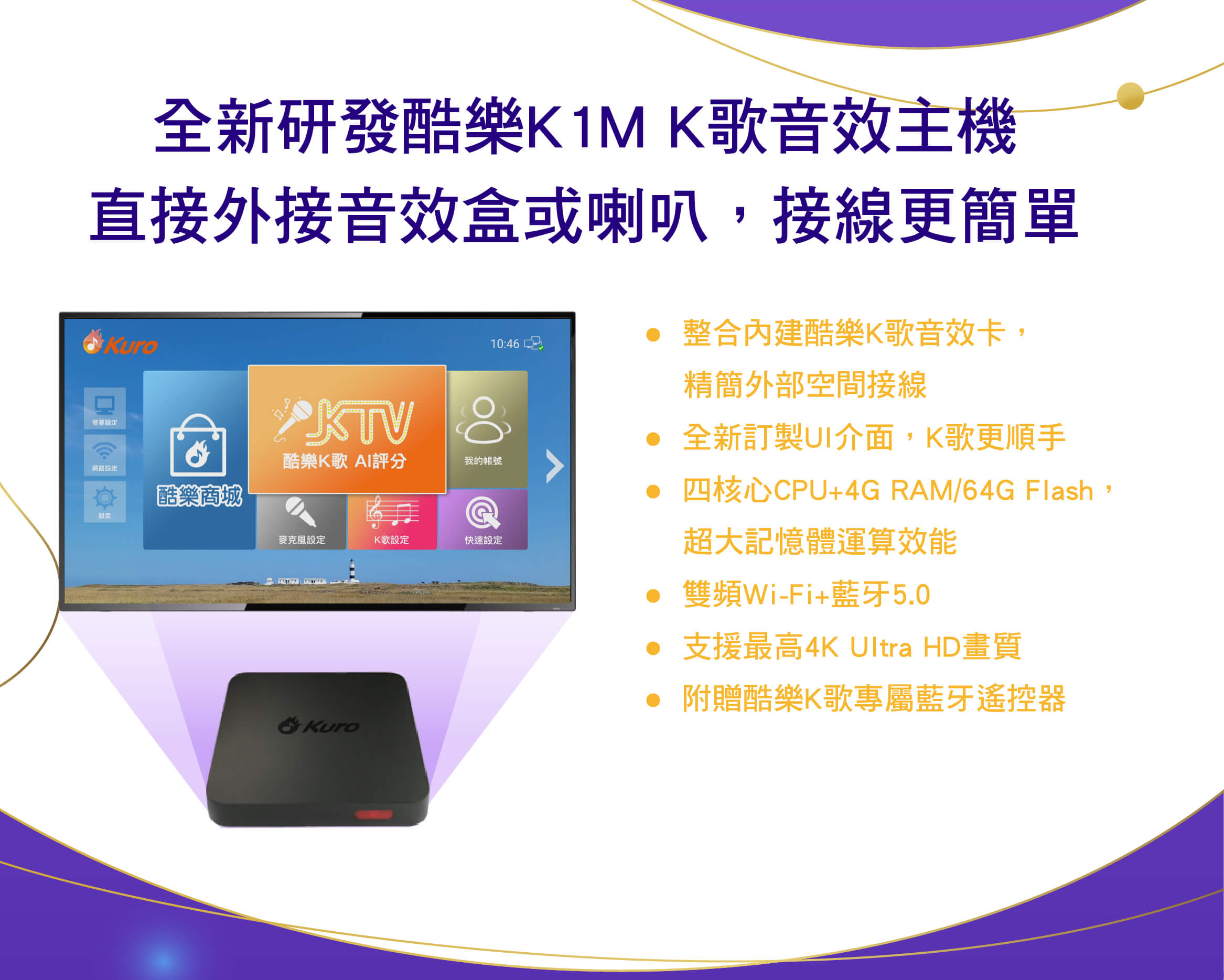 全新研發酷樂K1M K歌音效主機，直接外接喇叭，接線更簡單
●  整合內建酷樂K歌音效卡，精簡外部空間接線
●  全新訂製UI介面，K歌更順手
●  四核心CPU+4G RAM/64G Flash，超大記憶體運算效能
●  雙頻Wi-Fi+藍牙5.0
●  支援最高4K Ultra HD畫質
●  附贈酷樂K歌專屬藍牙遙控器