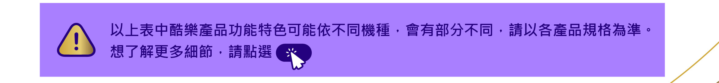以上表中酷樂產品功能特色可能依不同機種，會有部分不同，請以各產品規格為準。