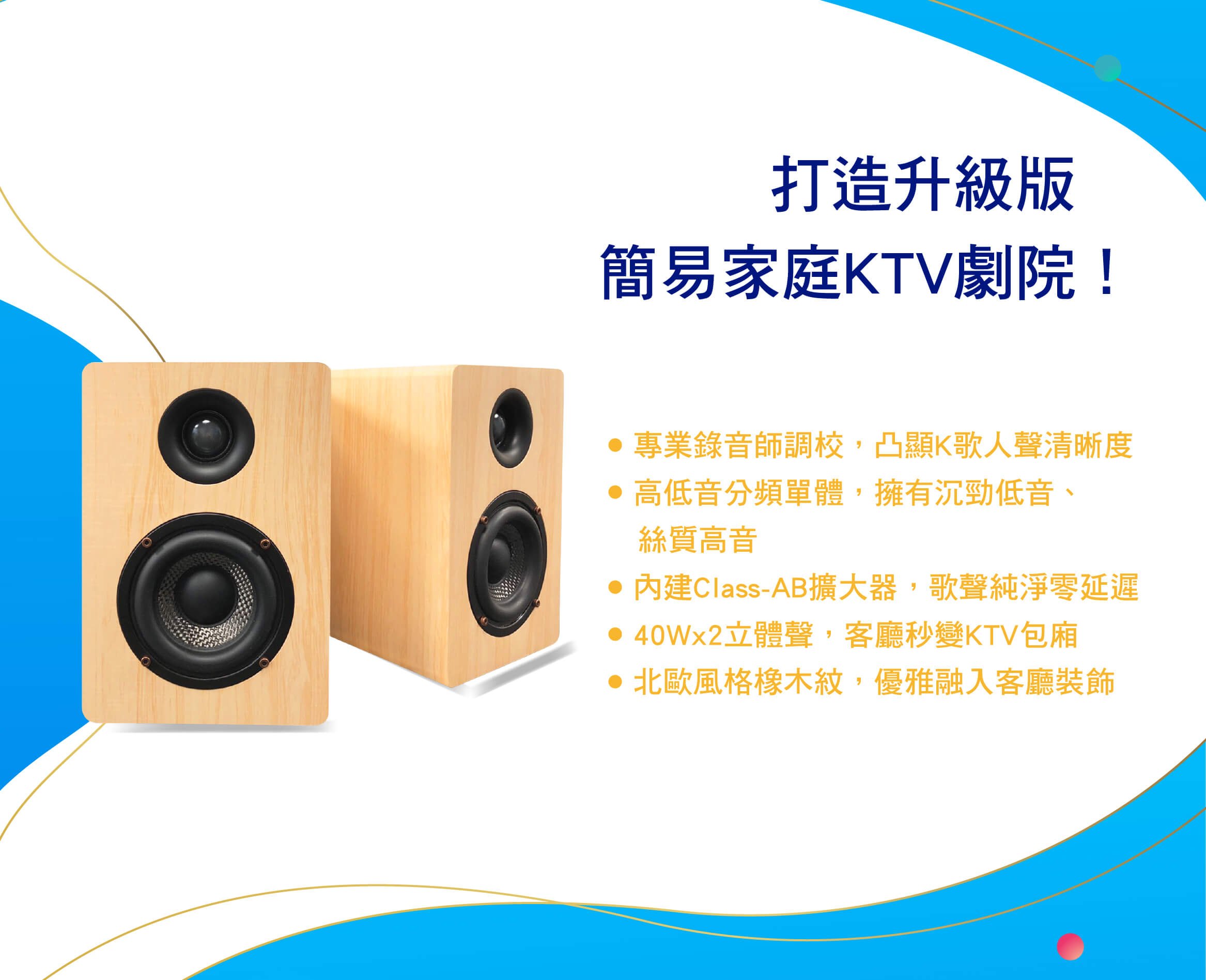 打造升級版，簡易家庭KTV劇院！
● 專業錄音師調校，凸顯K歌人聲清晰度
● 高低音分頻單體，擁有沉勁低音、絲質高音
● 內建Class-AB擴大器，歌聲純淨零延遲
● 40Wx2立體聲，客廳秒變KTV包廂
● 北歐風格橡木紋，優雅融入客廳裝飾