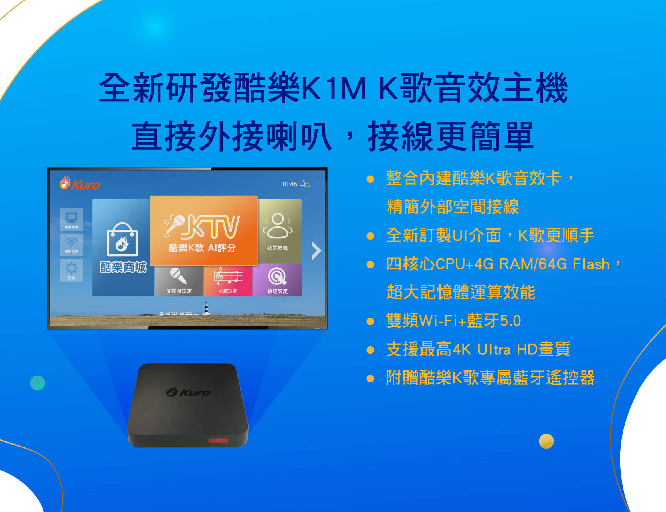 全新研發酷樂K1M K歌音效主機，直接外接喇叭，接線更簡單
●  整合內建酷樂K歌音效卡，精簡外部空間接線
●  全新訂製UI介面，K歌更順手
●  四核心CPU+4G RAM/64G Flash，超大記憶體運算效能
●  雙頻Wi-Fi+藍牙5.0
●  支援最高4K Ultra HD畫質
●  附贈酷樂K歌專屬藍牙遙控器